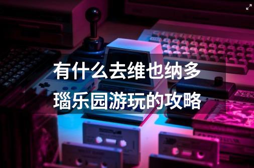 有什么去维也纳多瑙乐园游玩的攻略-第1张-游戏信息-龙启网