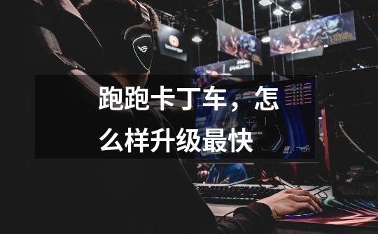 跑跑卡丁车，怎么样升级最快-第1张-游戏信息-龙启网