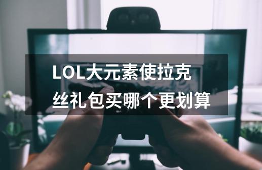LOL大元素使拉克丝礼包买哪个更划算-第1张-游戏信息-龙启网
