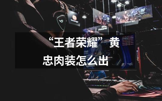 “王者荣耀”黄忠肉装怎么出-第1张-游戏信息-龙启网