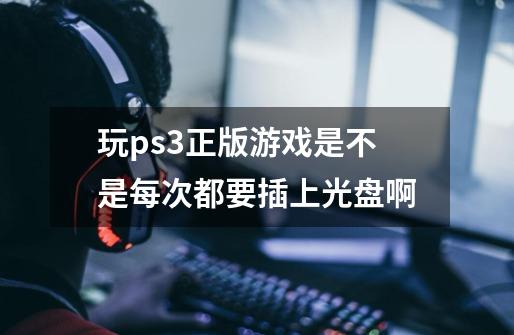 玩ps3正版游戏是不是每次都要插上光盘啊-第1张-游戏信息-龙启网