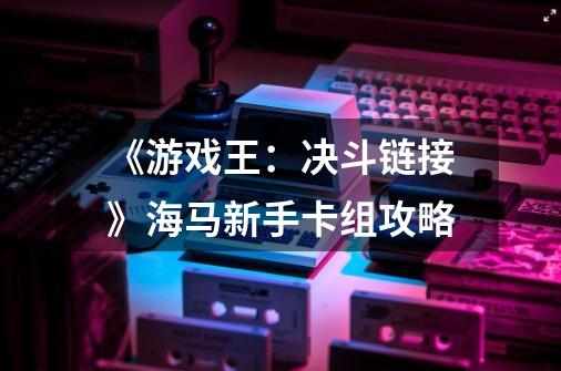 《游戏王:决斗链接》海马新手卡组攻略-第1张-游戏信息-龙启网
