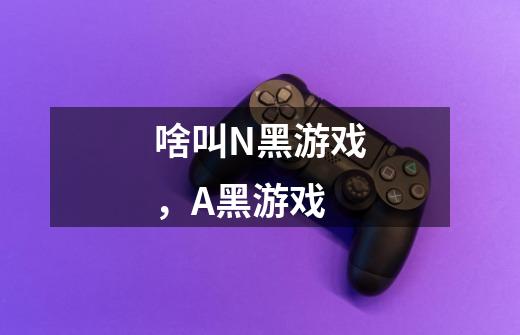 啥叫N黑游戏，A黑游戏-第1张-游戏信息-龙启网