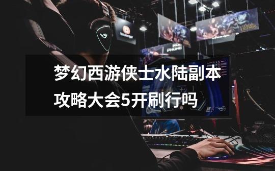 梦幻西游侠士水陆副本攻略大会5开刷行吗-第1张-游戏信息-龙启网