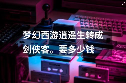 梦幻西游逍遥生转成剑侠客。要多少钱-第1张-游戏信息-龙启网