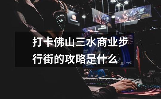 打卡佛山三水商业步行街的攻略是什么-第1张-游戏信息-龙启网