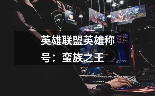 英雄联盟英雄称号：蛮族之王-第1张-游戏信息-龙启网