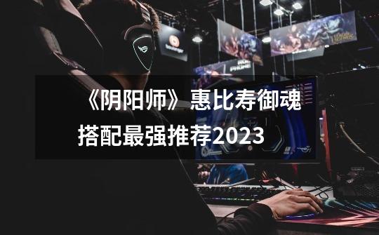 《阴阳师》惠比寿御魂搭配最强推荐2023-第1张-游戏信息-龙启网