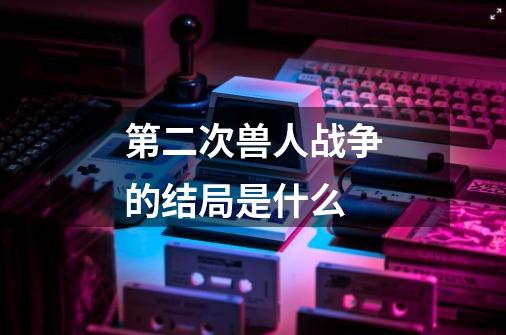 第二次兽人战争的结局是什么-第1张-游戏信息-龙启网