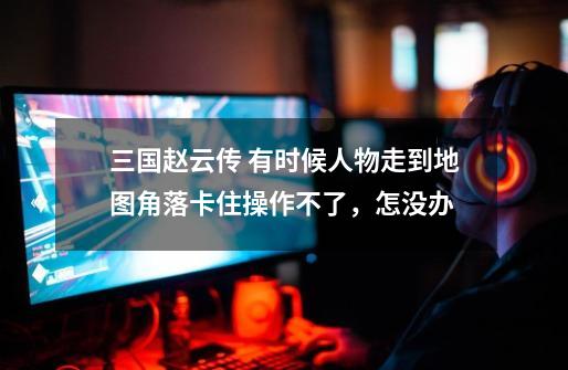 三国赵云传 有时候人物走到地图角落卡住操作不了,怎没办-第1张-游戏信息-龙启网
