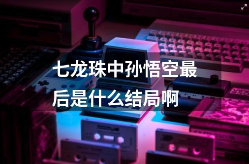 七龙珠中孙悟空最后是什么结局啊-第1张-游戏信息-龙启网