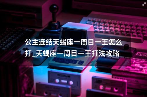 公主连结天蝎座一周目一王怎么打_天蝎座一周目一王打法攻略-第1张-游戏信息-龙启网