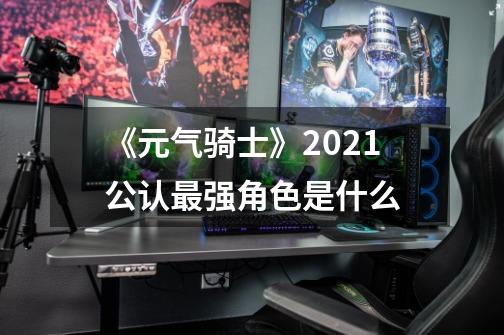 《元气骑士》2021公认最强角色是什么-第1张-游戏信息-龙启网