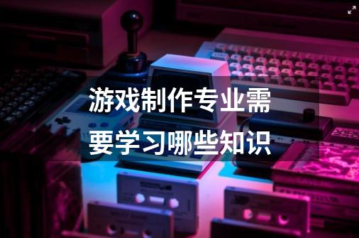 游戏制作专业需要学习哪些知识-第1张-游戏信息-龙启网