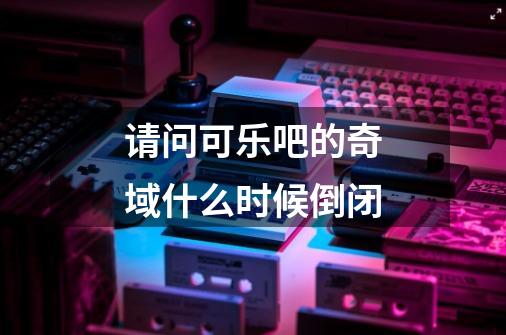 请问可乐吧的奇域什么时候倒闭-第1张-游戏信息-龙启网