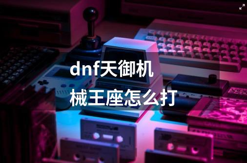 dnf天御机械王座怎么打-第1张-游戏信息-龙启网