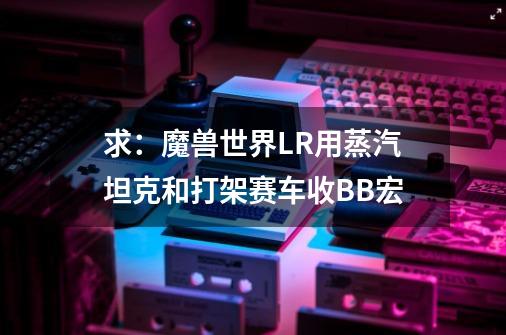 求:魔兽世界LR用蒸汽坦克和打架赛车收BB宏-第1张-游戏信息-龙启网