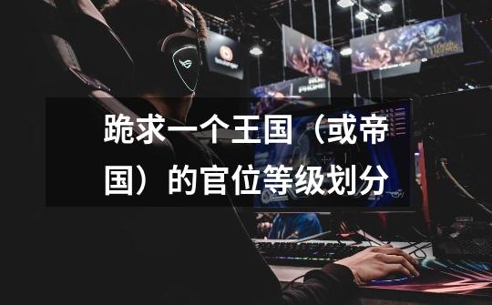 跪求一个王国(或帝国)的官位等级划分-第1张-游戏信息-龙启网