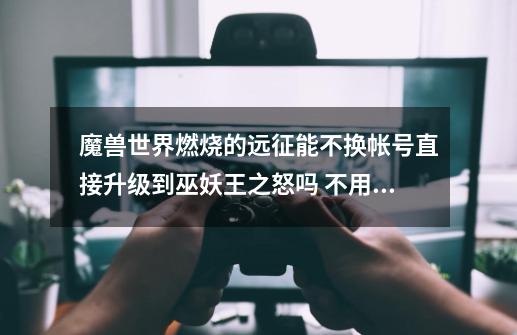 魔兽世界燃烧的远征能不换帐号直接升级到巫妖王之怒吗 不用重玩 答得好加分-第1张-游戏信息-龙启网