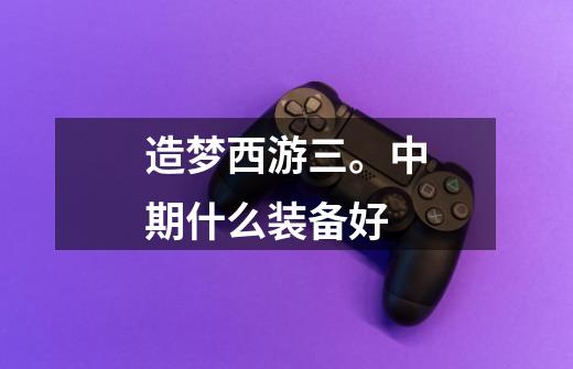造梦西游三。中期什么装备好-第1张-游戏信息-龙启网