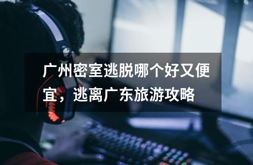 广州密室逃脱哪个好又便宜,逃离广东旅游攻略-第1张-游戏信息-龙启网