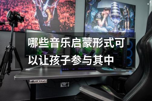 哪些音乐启蒙形式可以让孩子参与其中-第1张-游戏信息-龙启网