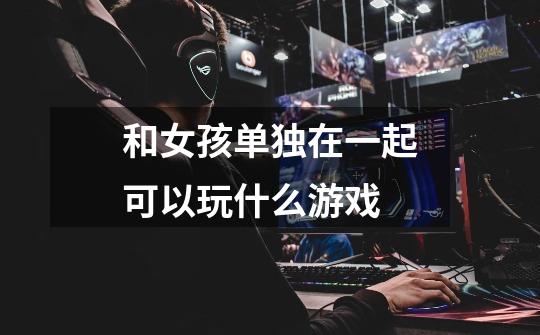 和女孩单独在一起可以玩什么游戏-第1张-游戏信息-龙启网
