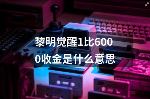 黎明觉醒1比6000收金是什么意思-第1张-游戏信息-龙启网