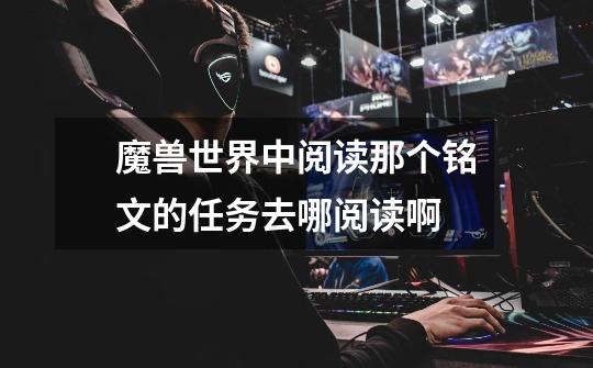 魔兽世界中阅读那个铭文的任务去哪阅读啊-第1张-游戏信息-龙启网