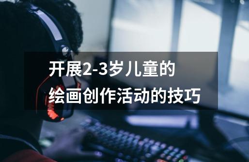 开展2-3岁儿童的绘画创作活动的技巧-第1张-游戏信息-龙启网