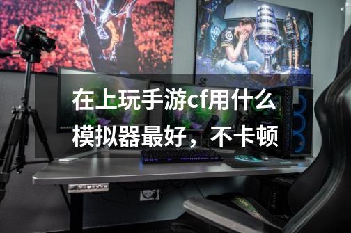 在上玩手游cf用什么模拟器最好，不卡顿-第1张-游戏信息-龙启网