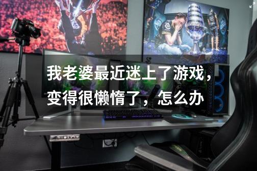 我老婆最近迷上了游戏,变得很懒惰了,怎么办-第1张-游戏信息-龙启网