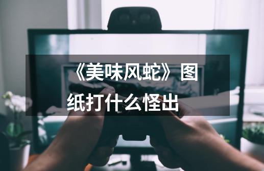 《美味风蛇》图纸打什么怪出-第1张-游戏信息-龙启网
