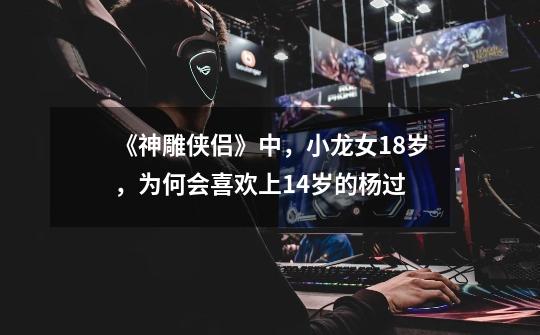 《神雕侠侣》中,小龙女18岁,为何会喜欢上14岁的杨过-第1张-游戏信息-龙启网