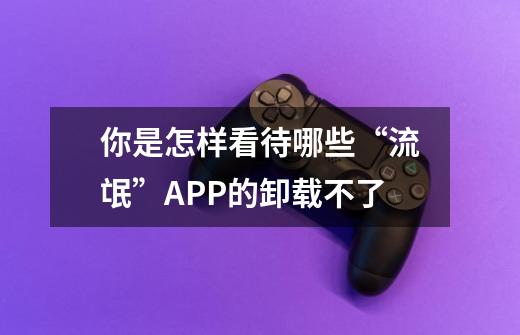 你是怎样看待哪些“流氓”APP的卸载不了-第1张-游戏信息-龙启网
