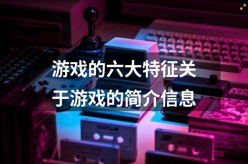 游戏的六大特征关于游戏的简介信息-第1张-游戏信息-龙启网