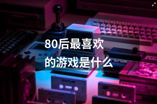 80后最喜欢的游戏是什么-第1张-游戏信息-龙启网