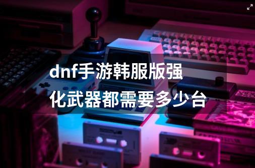 dnf手游韩服版强化武器都需要多少台-第1张-游戏信息-龙启网