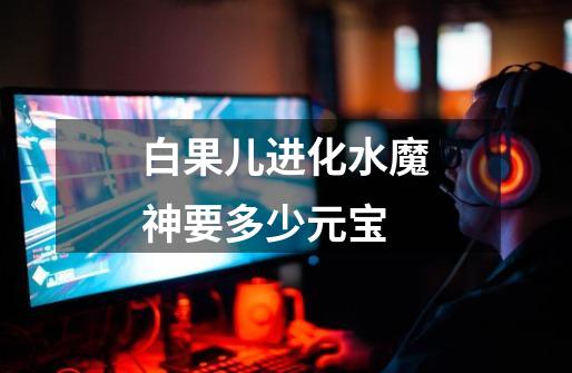 白果儿进化水魔神要多少元宝-第1张-游戏信息-龙启网
