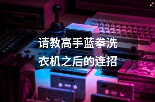 请教高手蓝拳洗衣机之后的连招-第1张-游戏信息-龙启网