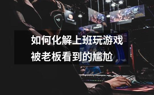 如何化解上班玩游戏被老板看到的尴尬-第1张-游戏信息-龙启网