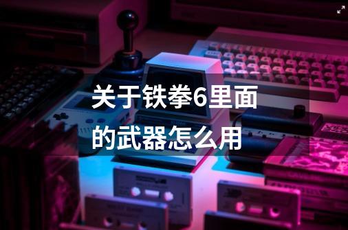 关于铁拳6里面的武器怎么用-第1张-游戏信息-龙启网