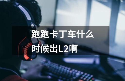 跑跑卡丁车什么时候出L2啊-第1张-游戏信息-龙启网
