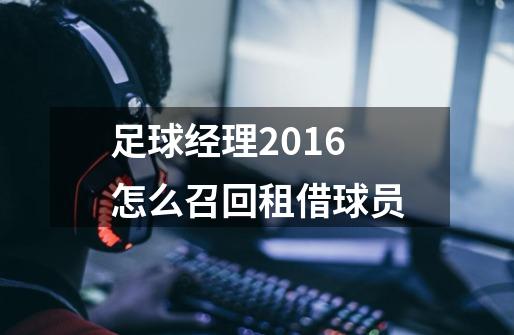 足球经理2016怎么召回租借球员-第1张-游戏信息-龙启网
