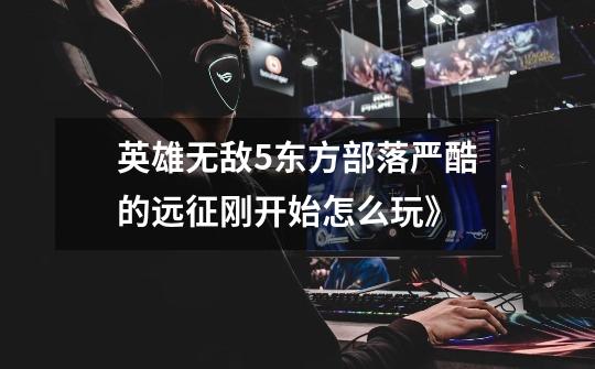 英雄无敌5东方部落严酷的远征刚开始怎么玩》-第1张-游戏信息-龙启网