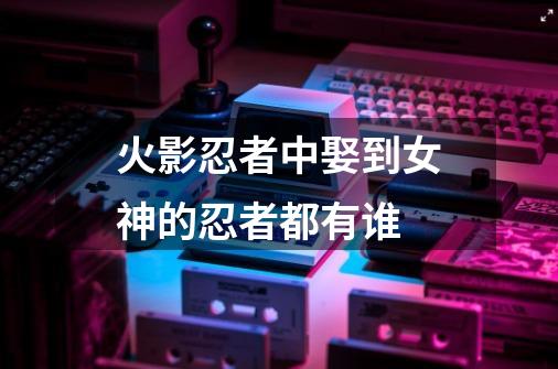 火影忍者中娶到女神的忍者都有谁-第1张-游戏信息-龙启网