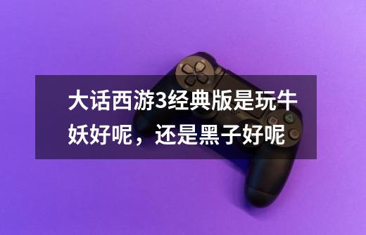 大话西游3经典版是玩牛妖好呢，还是黑子好呢-第1张-游戏信息-龙启网