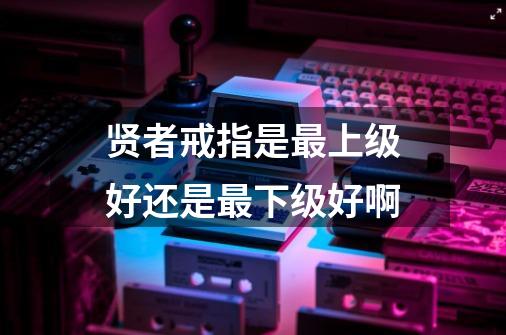 贤者戒指是最上级好还是最下级好啊-第1张-游戏信息-龙启网