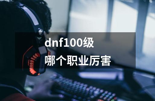 dnf100级哪个职业厉害-第1张-游戏信息-龙启网