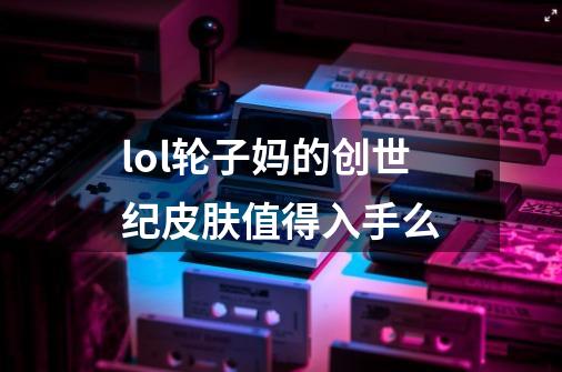 lol轮子妈的创世纪皮肤值得入手么-第1张-游戏信息-龙启网
